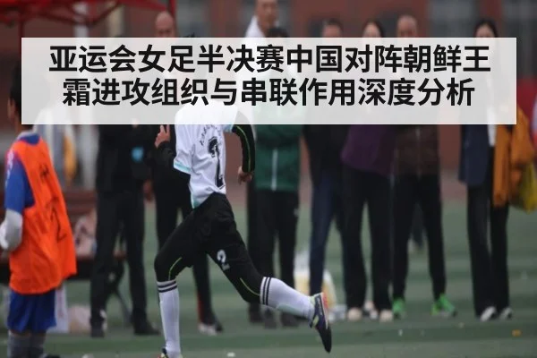 亚运会女足半决赛中国对阵朝鲜王霜进攻组织与串联作用深度分析