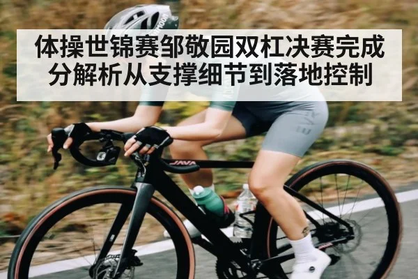 体操世锦赛邹敬园双杠决赛完成分解析从支撑细节到落地控制